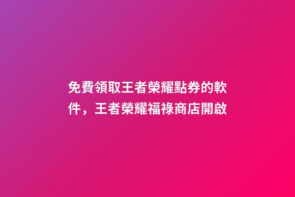 免費領取王者榮耀點券的軟件，王者榮耀福祿商店開啟-第1張-觀點-玄機派