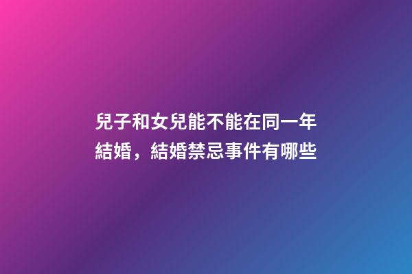 兒子和女兒能不能在同一年結婚，結婚禁忌事件有哪些
