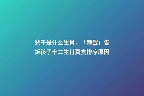 兒子是什么生肖，「轉載」告訴孩子十二生肖真實排序原因-第1張-觀點-玄機派