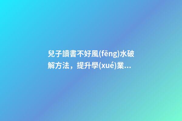 兒子讀書不好風(fēng)水破解方法，提升學(xué)業(yè)運(yùn)勢(shì)的方法