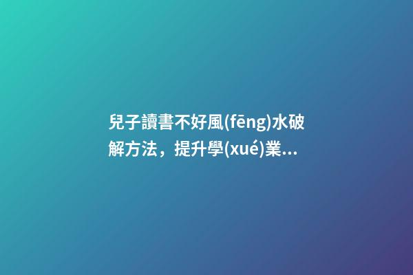 兒子讀書不好風(fēng)水破解方法，提升學(xué)業(yè)運(yùn)勢的方法