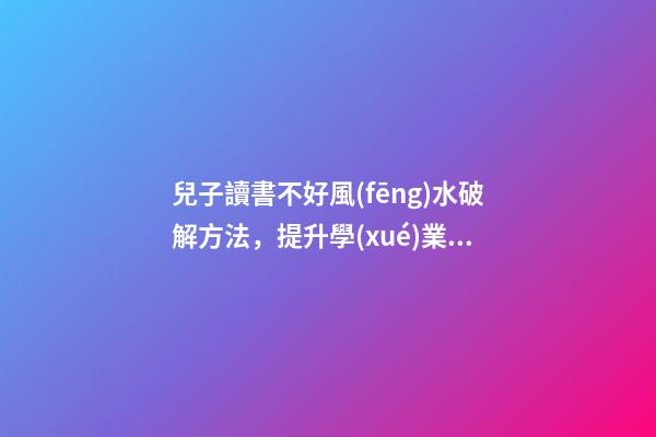 兒子讀書不好風(fēng)水破解方法，提升學(xué)業(yè)運勢的方法