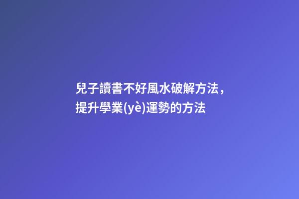 兒子讀書不好風水破解方法，提升學業(yè)運勢的方法