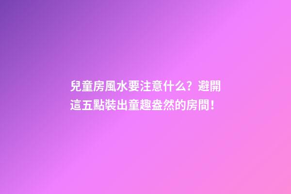 兒童房風水要注意什么？避開這五點裝出童趣盎然的房間！