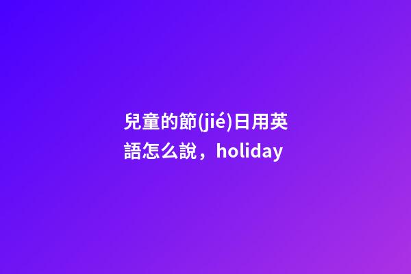 兒童的節(jié)日用英語怎么說，holiday-第1張-觀點(diǎn)-玄機(jī)派