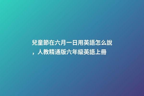 兒童節在六月一日用英語怎么說，人教精通版六年級英語上冊-第1張-觀點-玄機派