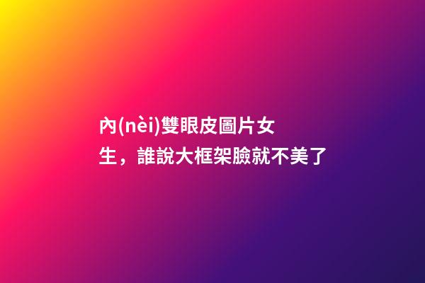 內(nèi)雙眼皮圖片女生，誰說大框架臉就不美了-第1張-觀點(diǎn)-玄機(jī)派