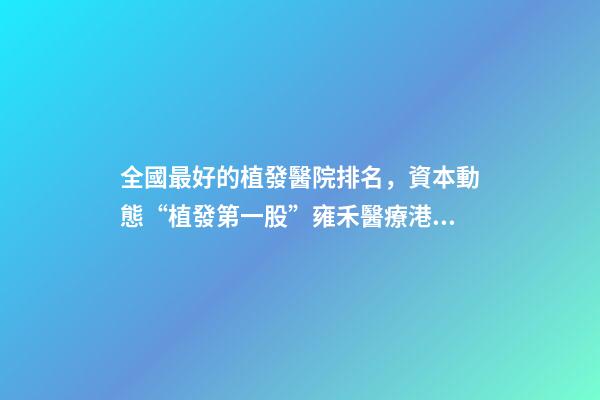全國最好的植發醫院排名，資本動態“植發第一股”雍禾醫療港股掛牌上市-第1張-觀點-玄機派
