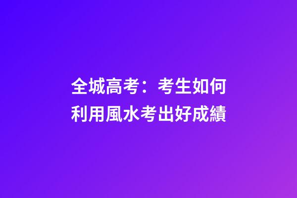 全城高考：考生如何利用風水考出好成績