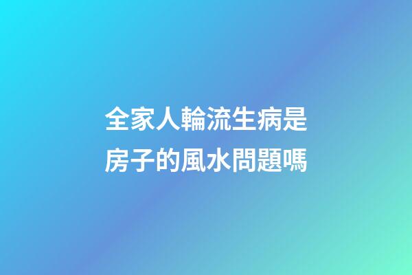 全家人輪流生病是房子的風水問題嗎
