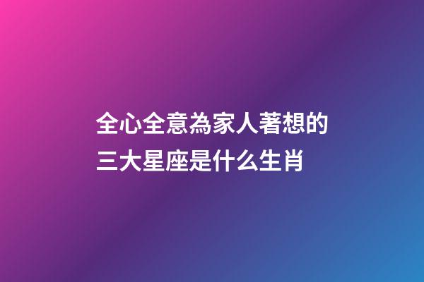 全心全意為家人著想的三大星座是什么生肖-第1張-星座運勢-玄機派