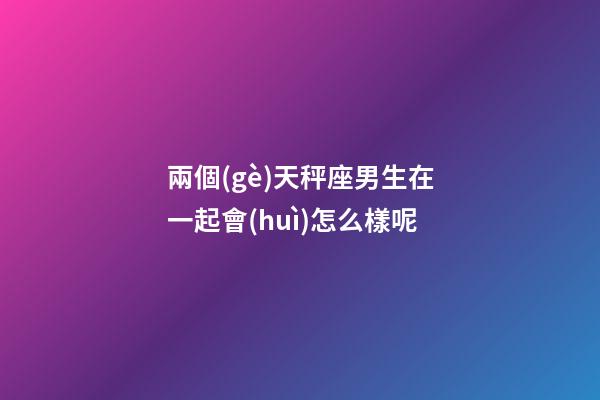 兩個(gè)天秤座男生在一起會(huì)怎么樣呢-第1張-星座運(yùn)勢(shì)-玄機(jī)派