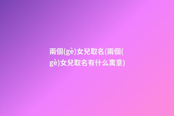 兩個(gè)女兒取名(兩個(gè)女兒取名有什么寓意)