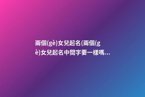 兩個(gè)女兒起名(兩個(gè)女兒起名中間字要一樣嗎)