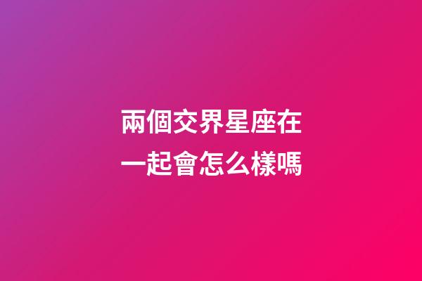 兩個交界星座在一起會怎么樣嗎-第1張-星座運勢-玄機派