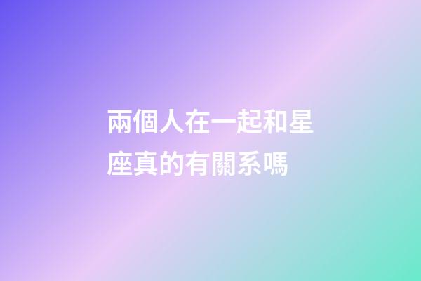 兩個人在一起和星座真的有關系嗎-第1張-星座運勢-玄機派