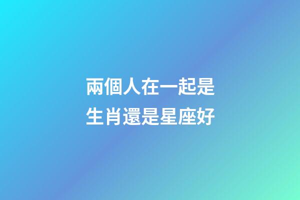 兩個人在一起是生肖還是星座好-第1張-星座運勢-玄機派