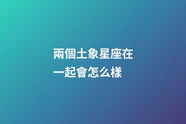 兩個土象星座在一起會怎么樣-第1張-星座運勢-玄機派