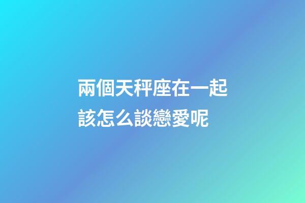 兩個天秤座在一起該怎么談戀愛呢-第1張-星座運勢-玄機派