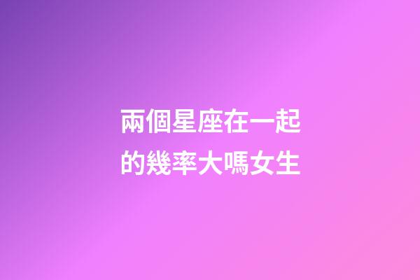 兩個星座在一起的幾率大嗎女生-第1張-星座運勢-玄機派