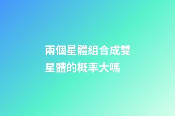 兩個星體組合成雙星體的概率大嗎-第1張-星座運勢-玄機派