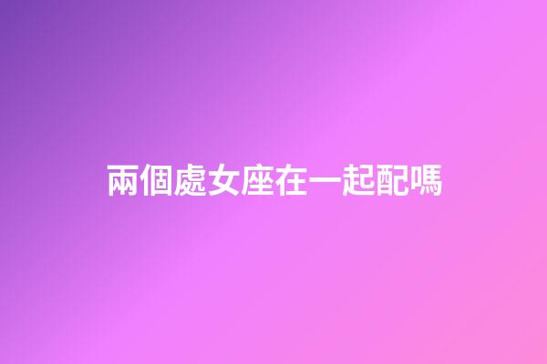 兩個處女座在一起配嗎-第1張-星座運勢-玄機派