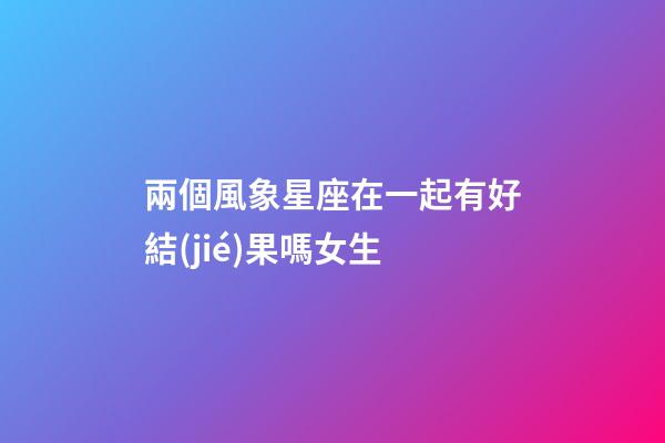 兩個風象星座在一起有好結(jié)果嗎女生-第1張-星座運勢-玄機派