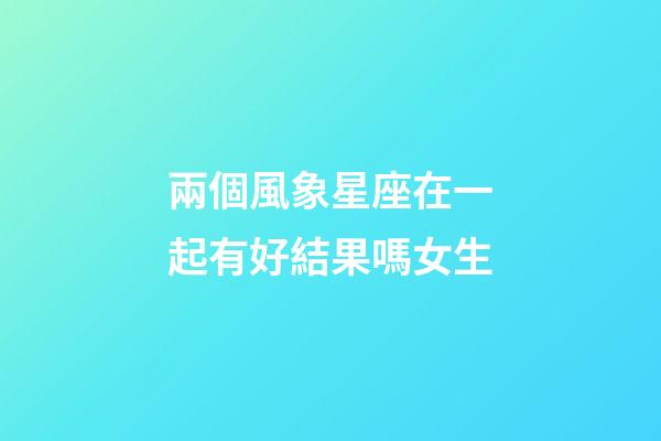 兩個風象星座在一起有好結果嗎女生-第1張-星座運勢-玄機派