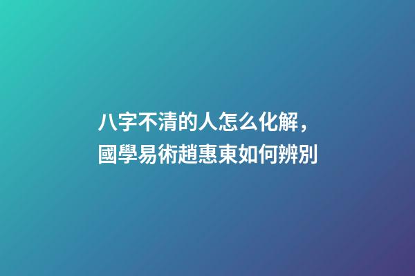 八字不清的人怎么化解，國學易術趙惠東如何辨別-第1張-觀點-玄機派