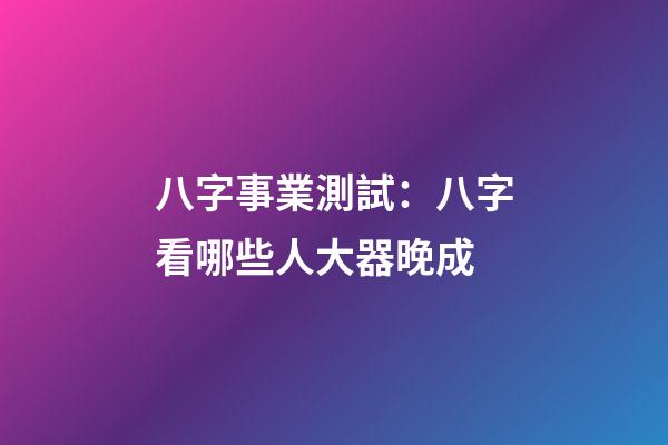 八字事業測試：八字看哪些人大器晚成
