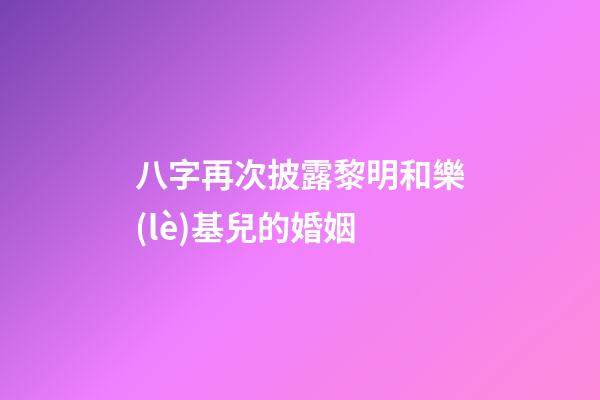 八字再次披露黎明和樂(lè)基兒的婚姻
