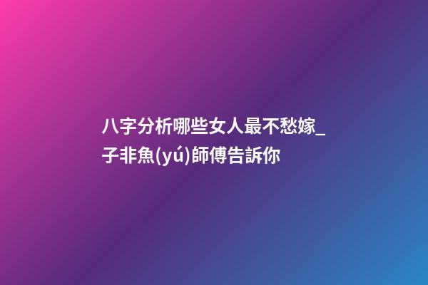 八字分析哪些女人最不愁嫁_子非魚(yú)師傅告訴你