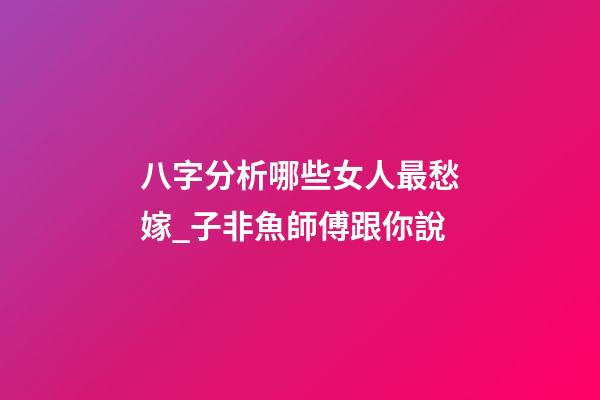 八字分析哪些女人最愁嫁_子非魚師傅跟你說