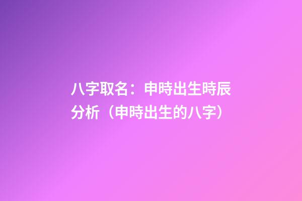 八字取名：申時出生時辰分析（申時出生的八字）