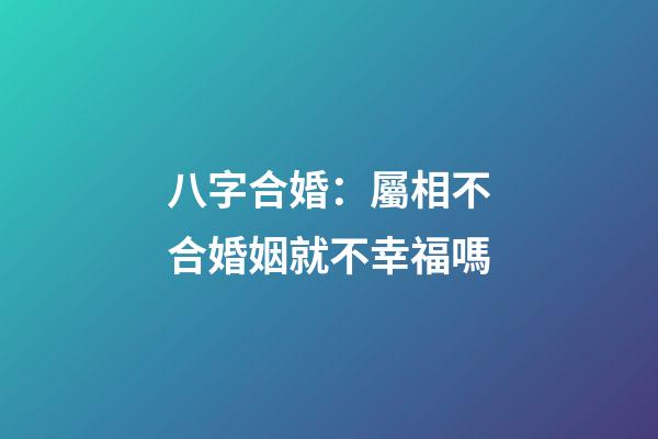 八字合婚：屬相不合婚姻就不幸福嗎