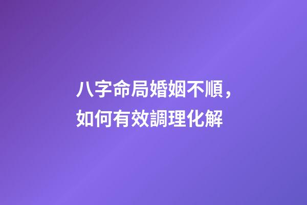 八字命局婚姻不順，如何有效調理化解