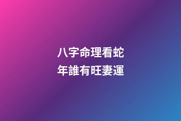 八字命理看蛇年誰有旺妻運