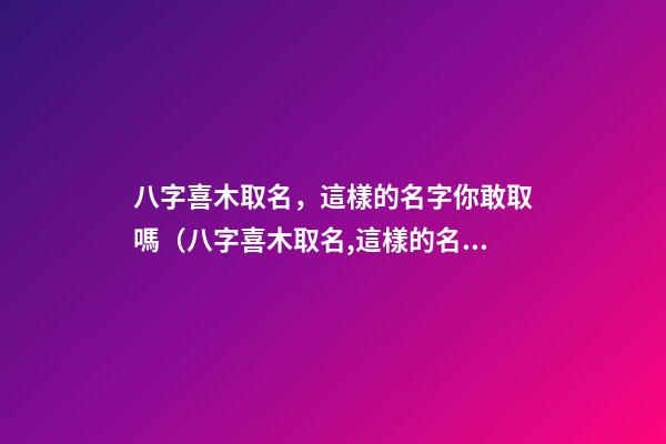 八字喜木取名，這樣的名字你敢取嗎（八字喜木取名,這樣的名字你敢取嗎為什么）