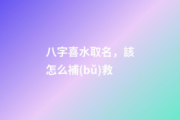 八字喜水取名，該怎么補(bǔ)救