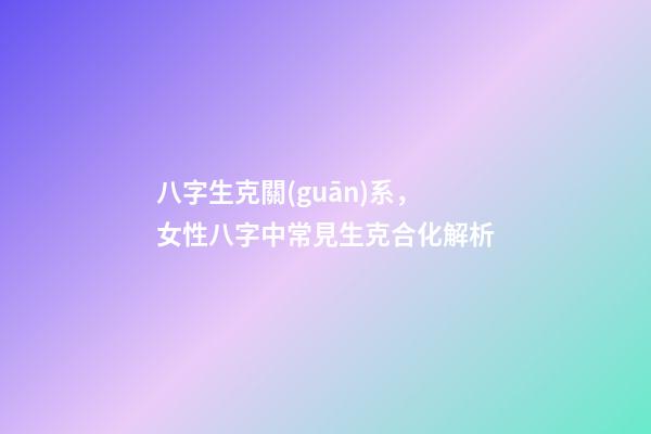 八字生克關(guān)系，女性八字中常見生克合化解析-第1張-觀點(diǎn)-玄機(jī)派