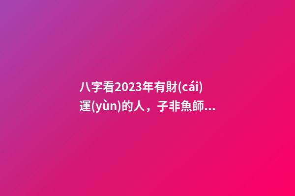 八字看2023年有財(cái)運(yùn)的人，子非魚師傅給大家說說