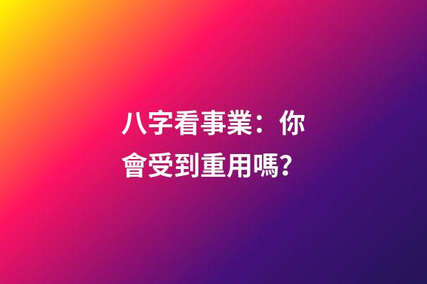 八字看事業：你會受到重用嗎？