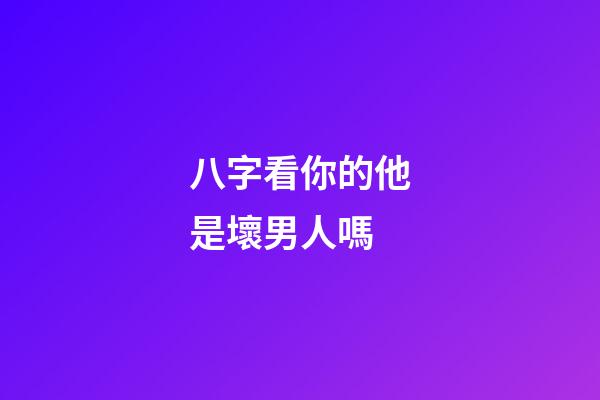 八字看你的他是壞男人嗎