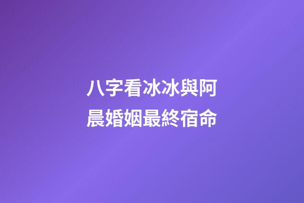 八字看冰冰與阿晨婚姻最終宿命