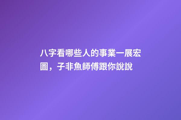 八字看哪些人的事業一展宏圖，子非魚師傅跟你說說