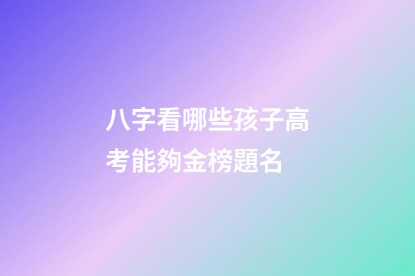 八字看哪些孩子高考能夠金榜題名