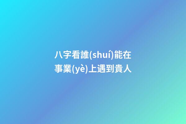 八字看誰(shuí)能在事業(yè)上遇到貴人