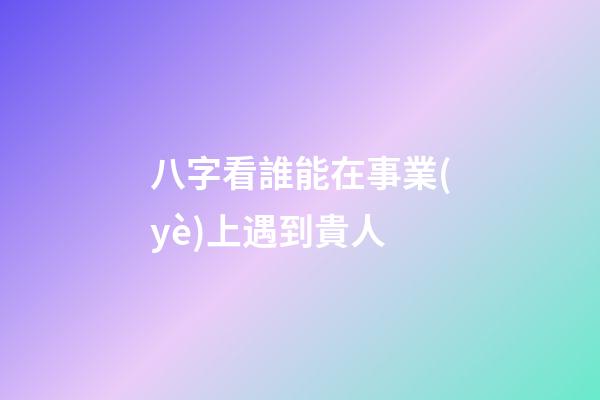 八字看誰能在事業(yè)上遇到貴人