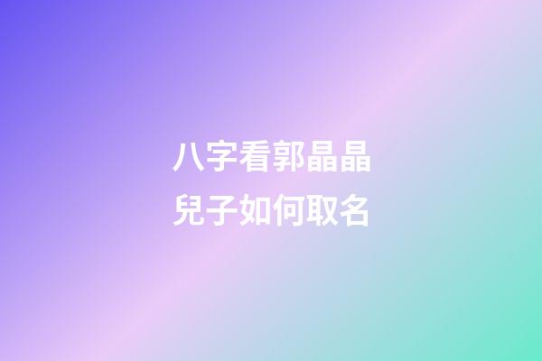 八字看郭晶晶兒子如何取名