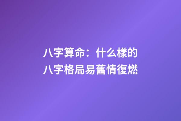 八字算命：什么樣的八字格局易舊情復燃